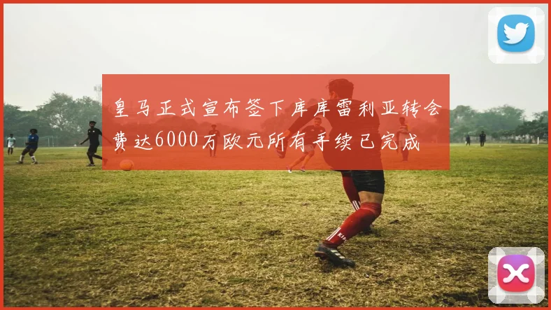 皇马正式宣布签下库库雷利亚转会费达6000万欧元所有手续已完成
