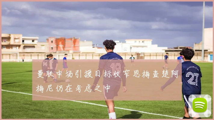 曼联中场引援目标收窄恩梅查楚阿梅尼仍在考虑之中